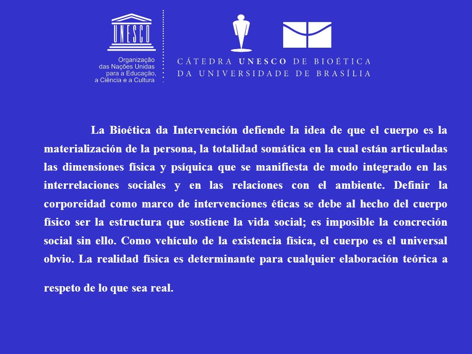 La Bioética da Intervención defiende la idea de que el cuerpo es la materialización de la persona, la totalidad somática en la cual están articuladas las dimensiones física y psíquica que se manifiesta de modo integrado en las interrelaciones sociales y en las relaciones con el ambiente.