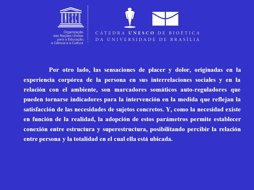 Por otro lado, las sensaciones de placer y dolor, originadas en la experiencia corpórea de la persona en sus interrelaciones sociales y en la relación con el ambiente, son marcadores somáticos auto-reguladores que pueden tornarse indicadores para la intervención en la medida que reflejan la satisfacción de las necesidades de sujetos concretos.