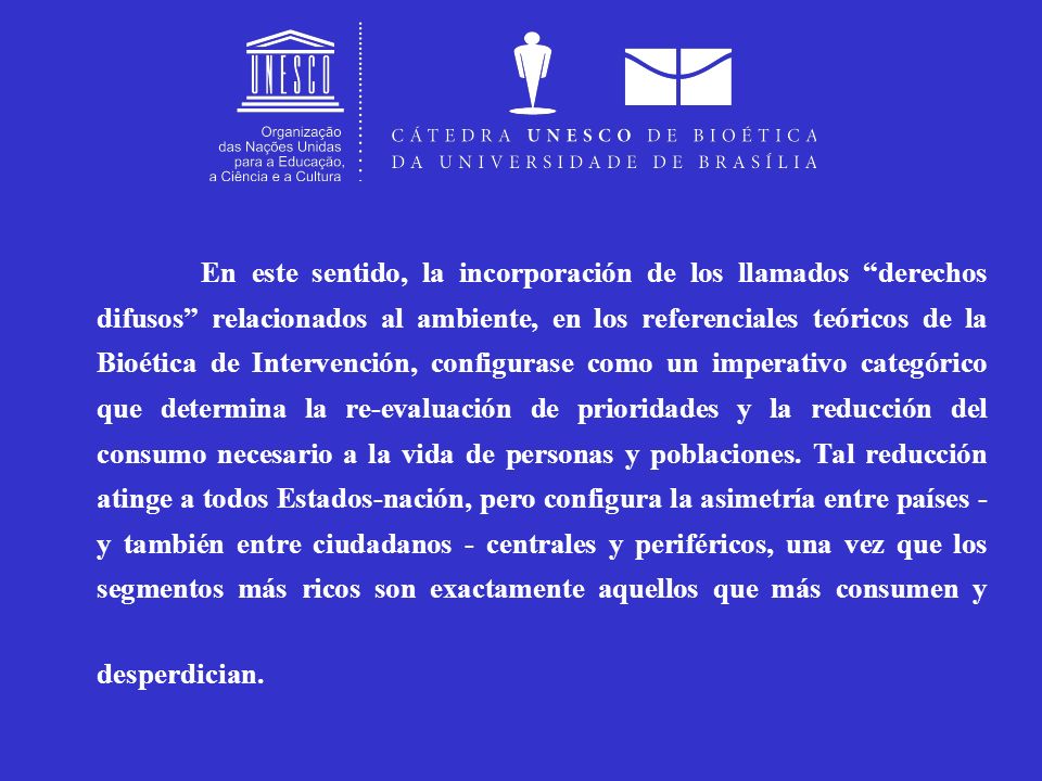 En este sentido, la incorporación de los llamados derechos difusos relacionados al ambiente, en los referenciales teóricos de la Bioética de Intervención, configurase como un imperativo categórico que determina la re-evaluación de prioridades y la reducción del consumo necesario a la vida de personas y poblaciones.