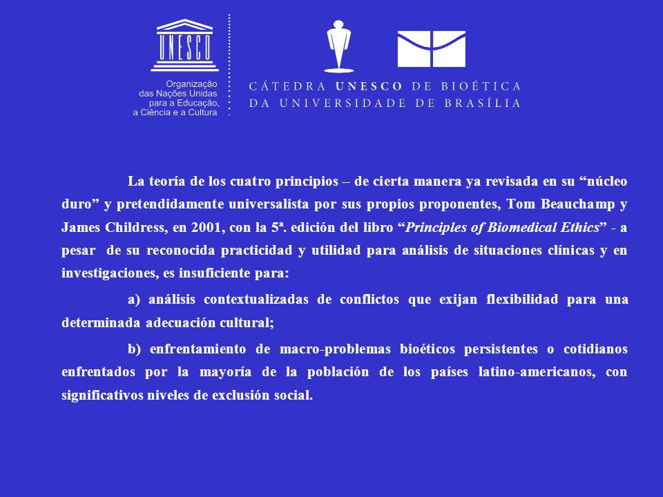 La teoría de los cuatro principios – de cierta manera ya revisada en su núcleo duro y pretendidamente universalista por sus propios proponentes, Tom Beauchamp y James Childress, en 2001, con la 5ª. edición del libro Principles of Biomedical Ethics - a pesar de su reconocida practicidad y utilidad para análisis de situaciones clínicas y en investigaciones, es insuficiente para:
