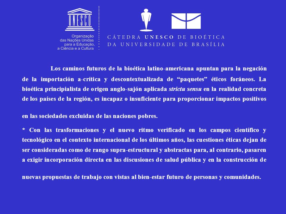Los caminos futuros de la bioética latino-americana apuntan para la negación de la importación a-crítica y descontextualizada de paquetes éticos foráneos. La bioética principialista de origen anglo-sajón aplicada strictu sensu en la realidad concreta de los países de la región, es incapaz o insuficiente para proporcionar impactos positivos en las sociedades excluidas de las naciones pobres.