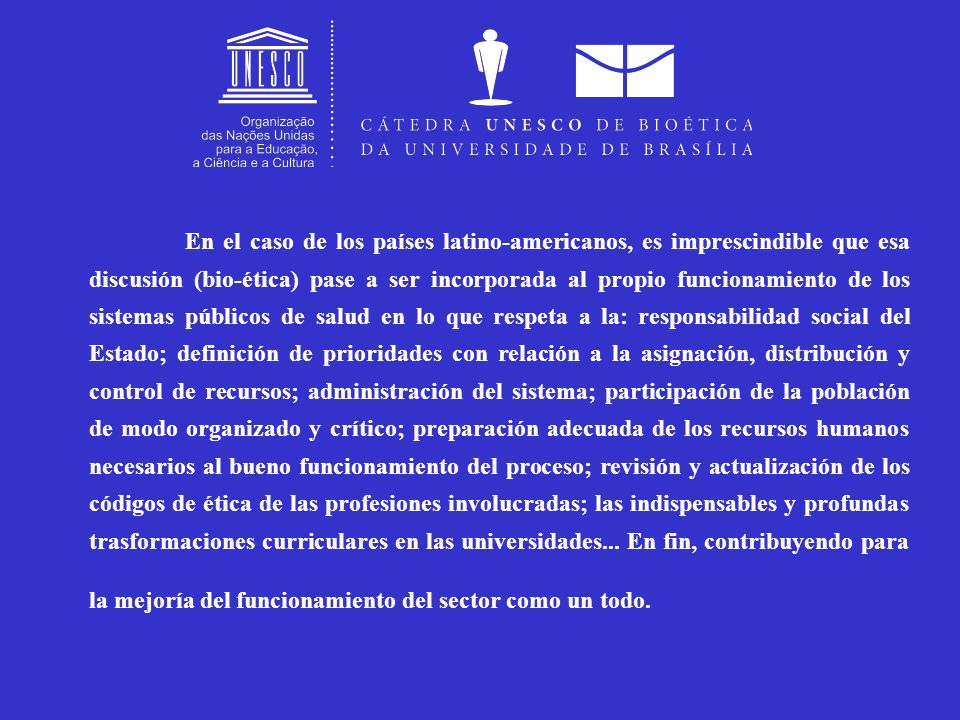 En el caso de los países latino-americanos, es imprescindible que esa discusión (bio-ética) pase a ser incorporada al propio funcionamiento de los sistemas públicos de salud en lo que respeta a la: responsabilidad social del Estado; definición de prioridades con relación a la asignación, distribución y control de recursos; administración del sistema; participación de la población de modo organizado y crítico; preparación adecuada de los recursos humanos necesarios al bueno funcionamiento del proceso; revisión y actualización de los códigos de ética de las profesiones involucradas; las indispensables y profundas trasformaciones curriculares en las universidades...