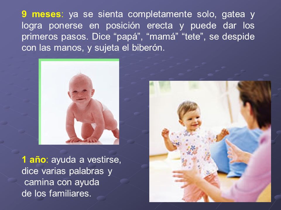 9 meses: ya se sienta completamente solo, gatea y logra ponerse en posición erecta y puede dar los primeros pasos. Dice papá , mamá tete , se despide con las manos, y sujeta el biberón.