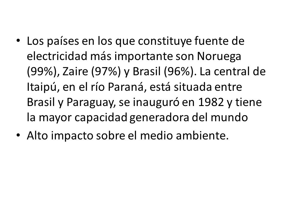 Los países en los que constituye fuente de electricidad más importante son Noruega (99%), Zaire (97%) y Brasil (96%). La central de Itaipú, en el río Paraná, está situada entre Brasil y Paraguay, se inauguró en 1982 y tiene la mayor capacidad generadora del mundo