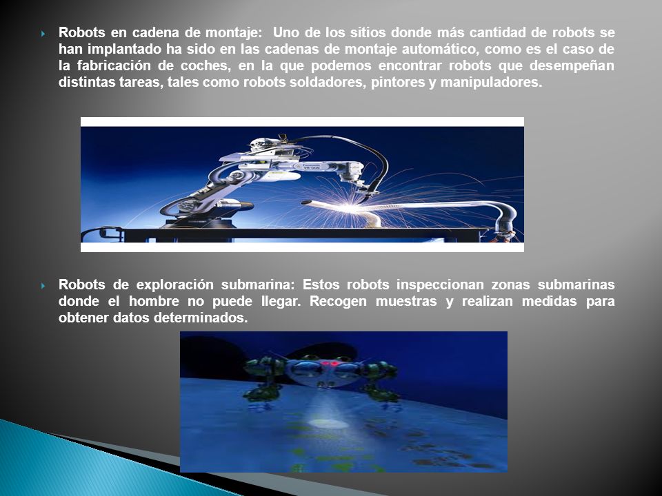Robots en cadena de montaje: Uno de los sitios donde más cantidad de robots se han implantado ha sido en las cadenas de montaje automático, como es el caso de la fabricación de coches, en la que podemos encontrar robots que desempeñan distintas tareas, tales como robots soldadores, pintores y manipuladores.