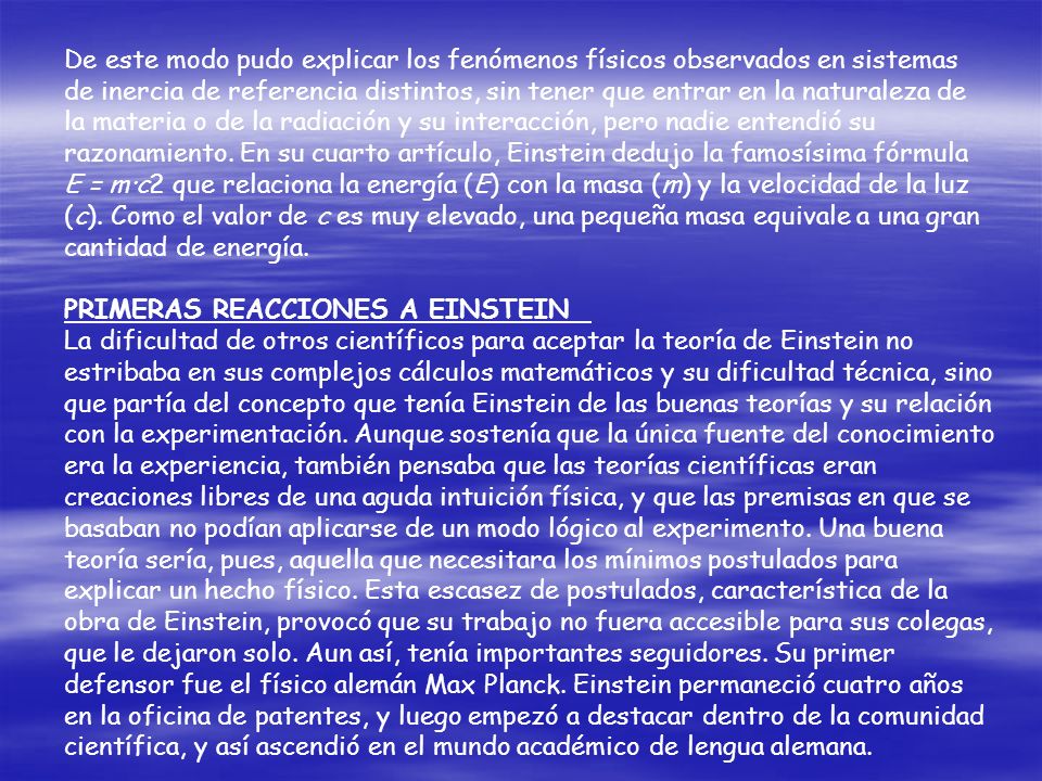 De este modo pudo explicar los fenómenos físicos observados en sistemas de inercia de referencia distintos, sin tener que entrar en la naturaleza de la materia o de la radiación y su interacción, pero nadie entendió su razonamiento. En su cuarto artículo, Einstein dedujo la famosísima fórmula E = m·c2 que relaciona la energía (E) con la masa (m) y la velocidad de la luz (c). Como el valor de c es muy elevado, una pequeña masa equivale a una gran cantidad de energía.