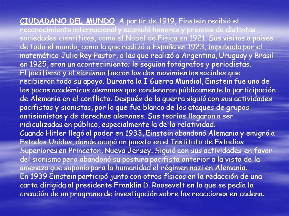 CIUDADANO DEL MUNDO A partir de 1919, Einstein recibió el reconocimiento internacional y acumuló honores y premios de distintas sociedades científicas, como el Nobel de Física en Sus visitas a países de todo el mundo, como la que realizó a España en 1923, impulsada por el matemático Julio Rey Pastor, o las que realizó a Argentina, Uruguay y Brasil en 1925, eran un acontecimiento; le seguían fotógrafos y periodistas.
