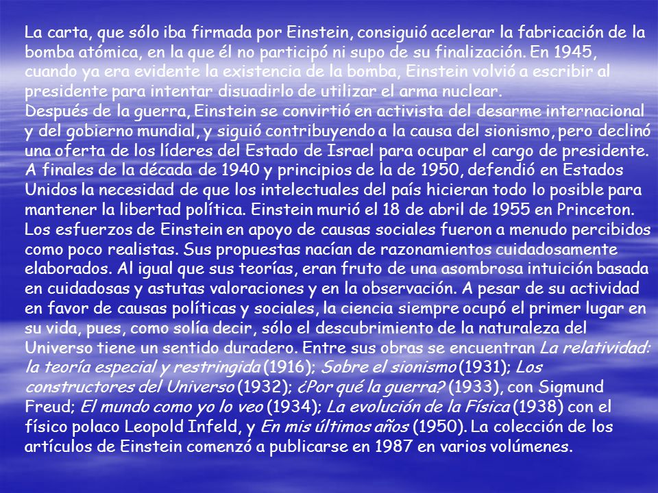 La carta, que sólo iba firmada por Einstein, consiguió acelerar la fabricación de la bomba atómica, en la que él no participó ni supo de su finalización. En 1945, cuando ya era evidente la existencia de la bomba, Einstein volvió a escribir al presidente para intentar disuadirlo de utilizar el arma nuclear.