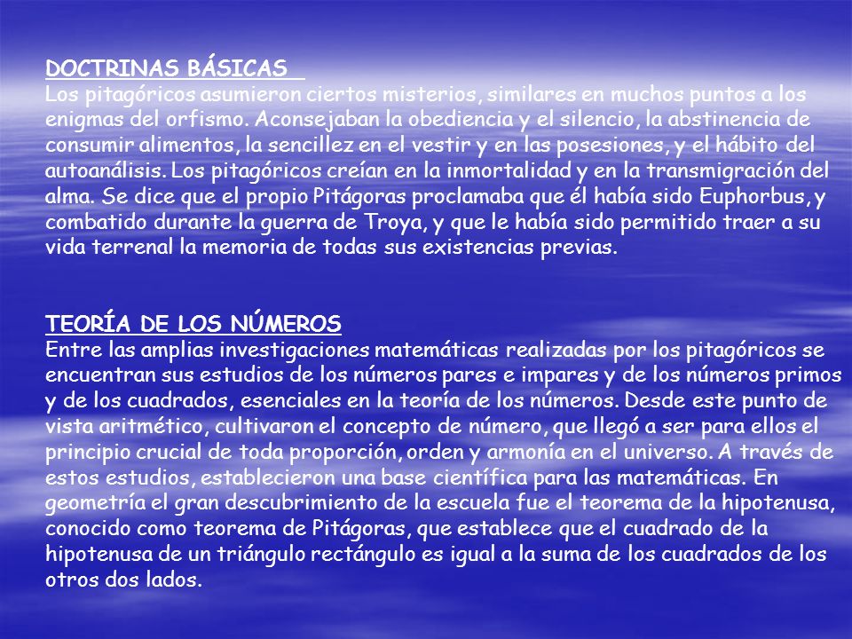 DOCTRINAS BÁSICAS Los pitagóricos asumieron ciertos misterios, similares en muchos puntos a los enigmas del orfismo. Aconsejaban la obediencia y el silencio, la abstinencia de consumir alimentos, la sencillez en el vestir y en las posesiones, y el hábito del autoanálisis. Los pitagóricos creían en la inmortalidad y en la transmigración del alma. Se dice que el propio Pitágoras proclamaba que él había sido Euphorbus, y combatido durante la guerra de Troya, y que le había sido permitido traer a su vida terrenal la memoria de todas sus existencias previas.