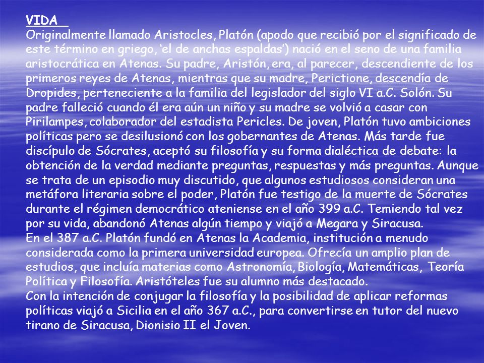 VIDA Originalmente llamado Aristocles, Platón (apodo que recibió por el significado de este término en griego, ‘el de anchas espaldas’) nació en el seno de una familia aristocrática en Atenas. Su padre, Aristón, era, al parecer, descendiente de los primeros reyes de Atenas, mientras que su madre, Perictione, descendía de Dropides, perteneciente a la familia del legislador del siglo VI a.C. Solón. Su padre falleció cuando él era aún un niño y su madre se volvió a casar con Pirilampes, colaborador del estadista Pericles. De joven, Platón tuvo ambiciones políticas pero se desilusionó con los gobernantes de Atenas. Más tarde fue discípulo de Sócrates, aceptó su filosofía y su forma dialéctica de debate: la obtención de la verdad mediante preguntas, respuestas y más preguntas. Aunque se trata de un episodio muy discutido, que algunos estudiosos consideran una metáfora literaria sobre el poder, Platón fue testigo de la muerte de Sócrates durante el régimen democrático ateniense en el año 399 a.C. Temiendo tal vez por su vida, abandonó Atenas algún tiempo y viajó a Megara y Siracusa.