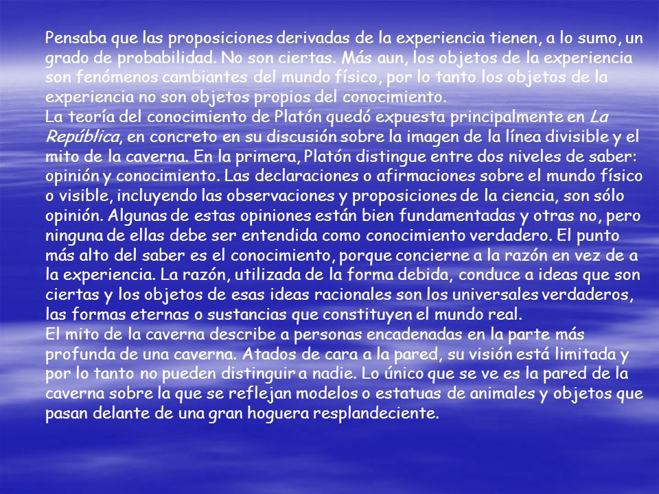 Pensaba que las proposiciones derivadas de la experiencia tienen, a lo sumo, un grado de probabilidad. No son ciertas. Más aun, los objetos de la experiencia son fenómenos cambiantes del mundo físico, por lo tanto los objetos de la experiencia no son objetos propios del conocimiento.