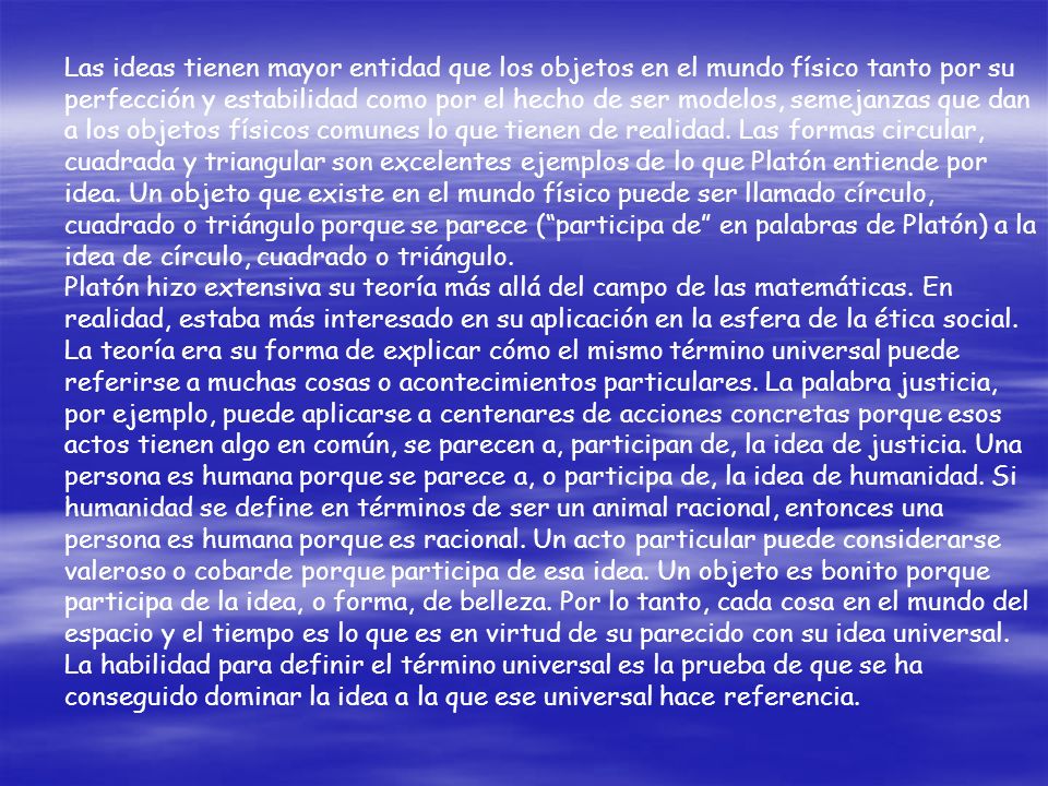 Las ideas tienen mayor entidad que los objetos en el mundo físico tanto por su perfección y estabilidad como por el hecho de ser modelos, semejanzas que dan a los objetos físicos comunes lo que tienen de realidad. Las formas circular, cuadrada y triangular son excelentes ejemplos de lo que Platón entiende por idea. Un objeto que existe en el mundo físico puede ser llamado círculo, cuadrado o triángulo porque se parece ( participa de en palabras de Platón) a la idea de círculo, cuadrado o triángulo.