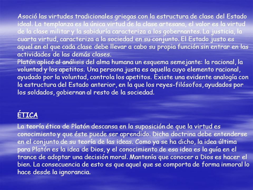 Asoció las virtudes tradicionales griegas con la estructura de clase del Estado ideal. La templanza es la única virtud de la clase artesana, el valor es la virtud de la clase militar y la sabiduría caracteriza a los gobernantes. La justicia, la cuarta virtud, caracteriza a la sociedad en su conjunto. El Estado justo es aquel en el que cada clase debe llevar a cabo su propia función sin entrar en las actividades de las demás clases.