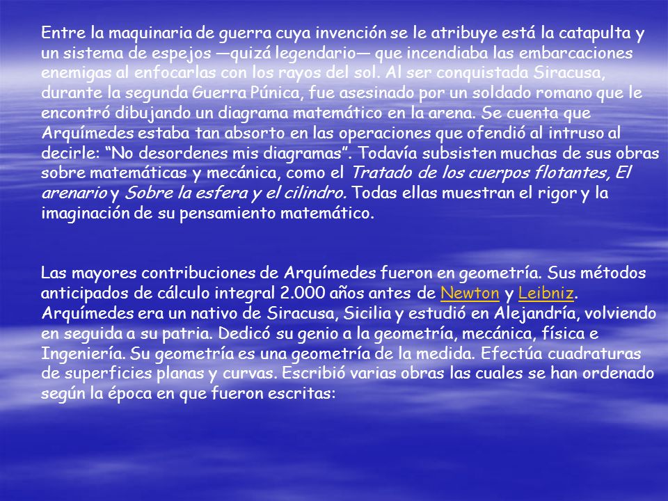 Entre la maquinaria de guerra cuya invención se le atribuye está la catapulta y un sistema de espejos —quizá legendario— que incendiaba las embarcaciones enemigas al enfocarlas con los rayos del sol. Al ser conquistada Siracusa, durante la segunda Guerra Púnica, fue asesinado por un soldado romano que le encontró dibujando un diagrama matemático en la arena. Se cuenta que Arquímedes estaba tan absorto en las operaciones que ofendió al intruso al decirle: No desordenes mis diagramas . Todavía subsisten muchas de sus obras sobre matemáticas y mecánica, como el Tratado de los cuerpos flotantes, El arenario y Sobre la esfera y el cilindro. Todas ellas muestran el rigor y la imaginación de su pensamiento matemático.