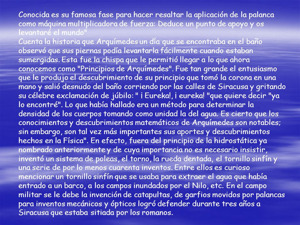 Conocida es su famosa fase para hacer resaltar la aplicación de la palanca como máquina multiplicadora de fuerza: Deduce un punto de apoyo y os levantaré el mundo Cuenta la historia que Arquímedes un día que se encontraba en el baño observó que sus piernas podía levantarla fácilmente cuando estaban sumergidas.