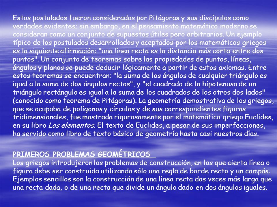Estos postulados fueron considerados por Pitágoras y sus discípulos como verdades evidentes; sin embargo, en el pensamiento matemático moderno se consideran como un conjunto de supuestos útiles pero arbitrarios. Un ejemplo típico de los postulados desarrollados y aceptados por los matemáticos griegos es la siguiente afirmación: una línea recta es la distancia más corta entre dos puntos . Un conjunto de teoremas sobre las propiedades de puntos, líneas, ángulos y planos se puede deducir lógicamente a partir de estos axiomas. Entre estos teoremas se encuentran: la suma de los ángulos de cualquier triángulo es igual a la suma de dos ángulos rectos , y el cuadrado de la hipotenusa de un triángulo rectángulo es igual a la suma de los cuadrados de los otros dos lados (conocido como teorema de Pitágoras). La geometría demostrativa de los griegos, que se ocupaba de polígonos y círculos y de sus correspondientes figuras tridimensionales, fue mostrada rigurosamente por el matemático griego Euclides, en su libro Los elementos. El texto de Euclides, a pesar de sus imperfecciones, ha servido como libro de texto básico de geometría hasta casi nuestros días.