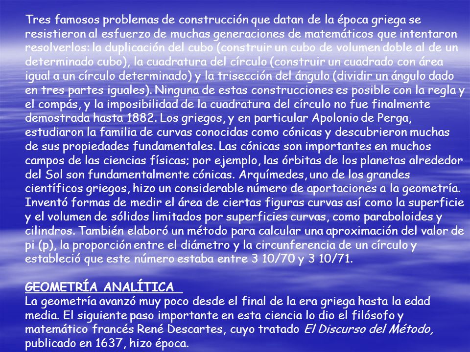 Tres famosos problemas de construcción que datan de la época griega se resistieron al esfuerzo de muchas generaciones de matemáticos que intentaron resolverlos: la duplicación del cubo (construir un cubo de volumen doble al de un determinado cubo), la cuadratura del círculo (construir un cuadrado con área igual a un círculo determinado) y la trisección del ángulo (dividir un ángulo dado en tres partes iguales). Ninguna de estas construcciones es posible con la regla y el compás, y la imposibilidad de la cuadratura del círculo no fue finalmente demostrada hasta Los griegos, y en particular Apolonio de Perga, estudiaron la familia de curvas conocidas como cónicas y descubrieron muchas de sus propiedades fundamentales. Las cónicas son importantes en muchos campos de las ciencias físicas; por ejemplo, las órbitas de los planetas alrededor del Sol son fundamentalmente cónicas. Arquímedes, uno de los grandes científicos griegos, hizo un considerable número de aportaciones a la geometría. Inventó formas de medir el área de ciertas figuras curvas así como la superficie y el volumen de sólidos limitados por superficies curvas, como paraboloides y cilindros. También elaboró un método para calcular una aproximación del valor de pi (p), la proporción entre el diámetro y la circunferencia de un círculo y estableció que este número estaba entre 3 10/70 y 3 10/71.