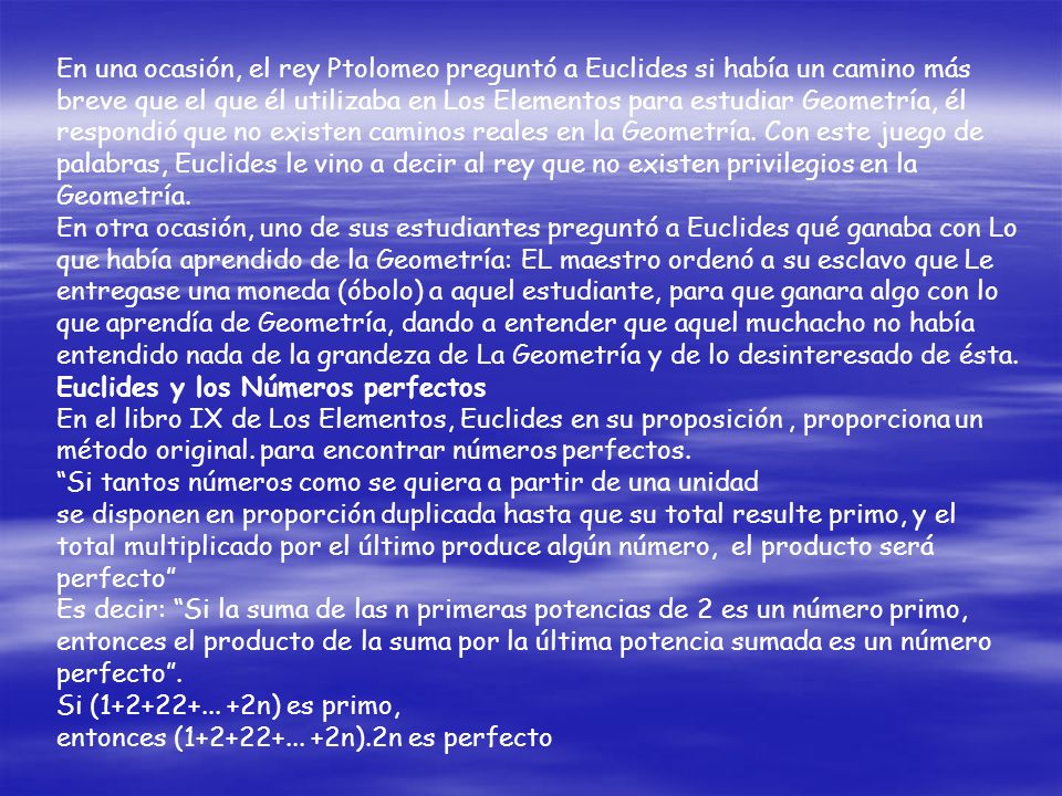 En una ocasión, el rey Ptolomeo preguntó a Euclides si había un camino más breve que el que él utilizaba en Los Elementos para estudiar Geometría, él respondió que no existen caminos reales en la Geometría. Con este juego de palabras, Euclides le vino a decir al rey que no existen privilegios en la Geometría.
