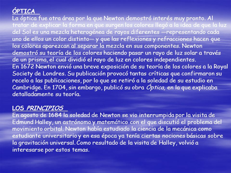 ÓPTICA La óptica fue otra área por la que Newton demostró interés muy pronto. Al tratar de explicar la forma en que surgen los colores llegó a la idea de que la luz del Sol es una mezcla heterogénea de rayos diferentes —representando cada uno de ellos un color distinto— y que las reflexiones y refracciones hacen que los colores aparezcan al separar la mezcla en sus componentes. Newton demostró su teoría de los colores haciendo pasar un rayo de luz solar a través de un prisma, el cual dividió el rayo de luz en colores independientes.