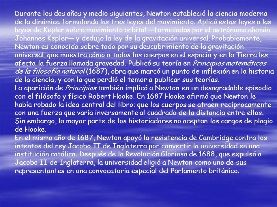 Durante los dos años y medio siguientes, Newton estableció la ciencia moderna de la dinámica formulando las tres leyes del movimiento. Aplicó estas leyes a las leyes de Kepler sobre movimiento orbital —formuladas por el astrónomo alemán Johannes Kepler— y dedujo la ley de la gravitación universal. Probablemente, Newton es conocido sobre todo por su descubrimiento de la gravitación universal, que muestra cómo a todos los cuerpos en el espacio y en la Tierra les afecta la fuerza llamada gravedad. Publicó su teoría en Principios matemáticos de la filosofía natural (1687), obra que marcó un punto de inflexión en la historia de la ciencia, y con la que perdió el temor a publicar sus teorías.
