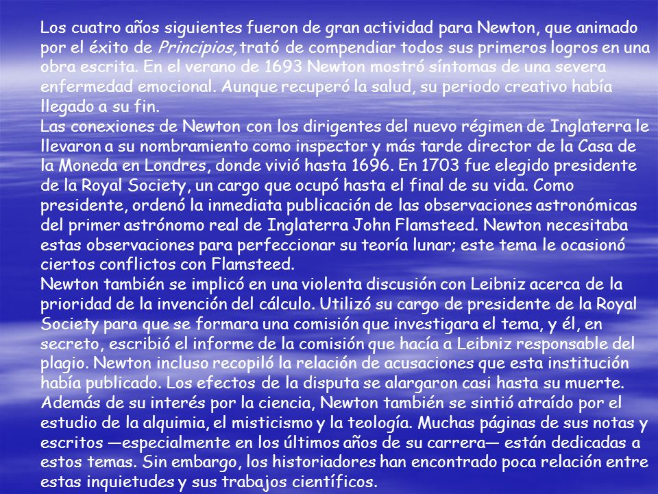 Los cuatro años siguientes fueron de gran actividad para Newton, que animado por el éxito de Principios, trató de compendiar todos sus primeros logros en una obra escrita. En el verano de 1693 Newton mostró síntomas de una severa enfermedad emocional. Aunque recuperó la salud, su periodo creativo había llegado a su fin.