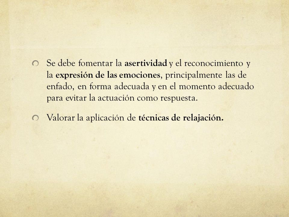 Se debe fomentar la asertividad y el reconocimiento y la expresión de las emociones, principalmente las de enfado, en forma adecuada y en el momento adecuado para evitar la actuación como respuesta.