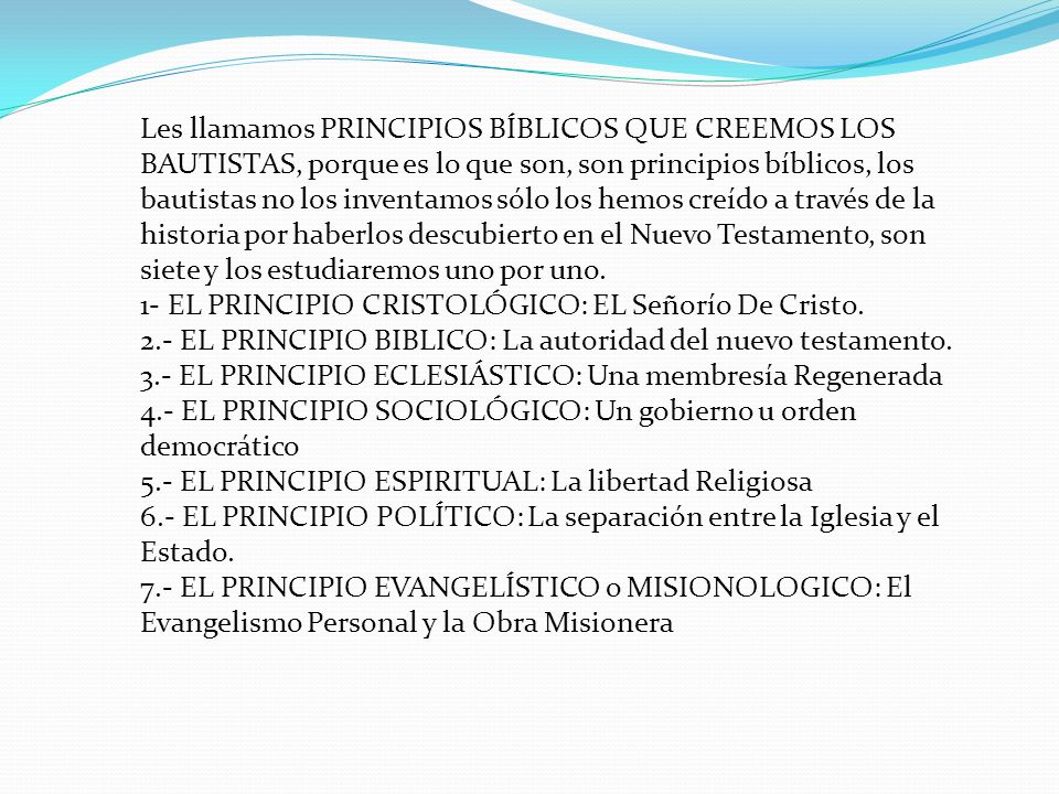 Les llamamos PRINCIPIOS BÍBLICOS QUE CREEMOS LOS BAUTISTAS, porque es lo que son, son principios bíblicos, los bautistas no los inventamos sólo los hemos creído a través de la historia por haberlos descubierto en el Nuevo Testamento, son siete y los estudiaremos uno por uno.