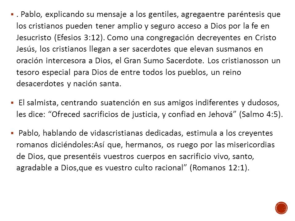. Pablo, explicando su mensaje a los gentiles, agregaentre paréntesis que los cristianos pueden tener amplio y seguro acceso a Dios por la fe en Jesucristo (Efesios 3:12). Como una congregación decreyentes en Cristo Jesús, los cristianos llegan a ser sacerdotes que elevan susmanos en oración intercesora a Dios, el Gran Sumo Sacerdote. Los cristianosson un tesoro especial para Dios de entre todos los pueblos, un reino desacerdotes y nación santa.