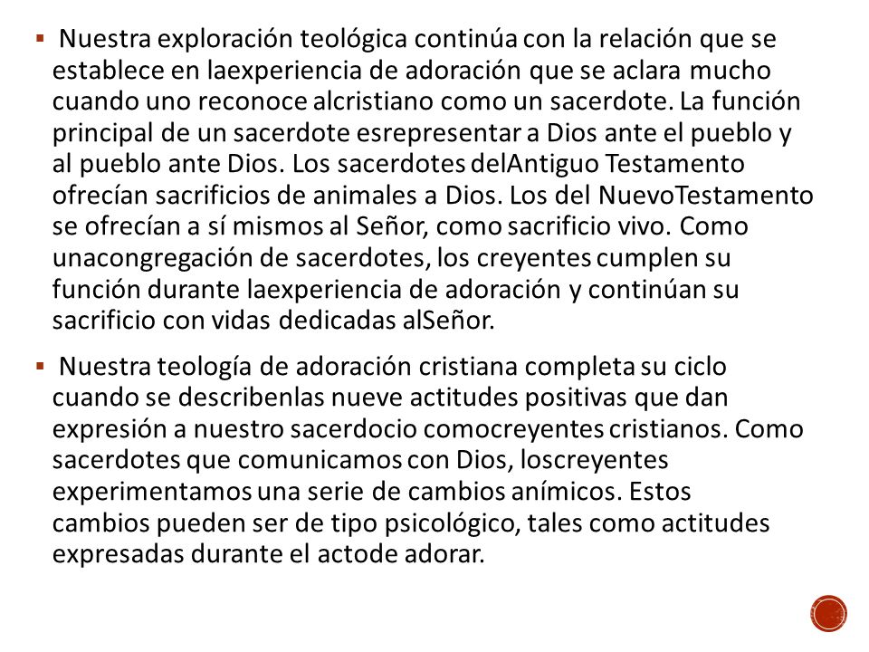 Nuestra exploración teológica continúa con la relación que se establece en laexperiencia de adoración que se aclara mucho cuando uno reconoce alcristiano como un sacerdote. La función principal de un sacerdote esrepresentar a Dios ante el pueblo y al pueblo ante Dios. Los sacerdotes delAntiguo Testamento ofrecían sacrificios de animales a Dios. Los del NuevoTestamento se ofrecían a sí mismos al Señor, como sacrificio vivo. Como unacongregación de sacerdotes, los creyentes cumplen su función durante laexperiencia de adoración y continúan su sacrificio con vidas dedicadas alSeñor.