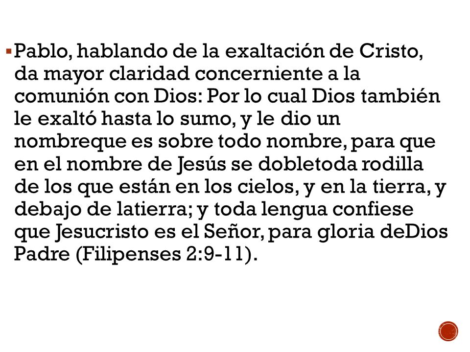 Pablo, hablando de la exaltación de Cristo, da mayor claridad concerniente a la comunión con Dios: Por lo cual Dios también le exaltó hasta lo sumo, y le dio un nombreque es sobre todo nombre, para que en el nombre de Jesús se dobletoda rodilla de los que están en los cielos, y en la tierra, y debajo de latierra; y toda lengua confiese que Jesucristo es el Señor, para gloria deDios Padre (Filipenses 2:9-11).