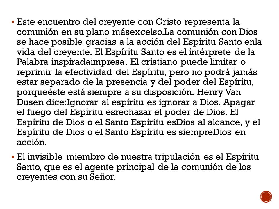 Este encuentro del creyente con Cristo representa la comunión en su plano másexcelso.La comunión con Dios se hace posible gracias a la acción del Espíritu Santo enla vida del creyente. El Espíritu Santo es el intérprete de la Palabra inspiradaimpresa. El cristiano puede limitar o reprimir la efectividad del Espíritu, pero no podrá jamás estar separado de la presencia y del poder del Espíritu, porqueéste está siempre a su disposición. Henry Van Dusen dice:Ignorar al espíritu es ignorar a Dios. Apagar el fuego del Espíritu esrechazar el poder de Dios. El Espíritu de Dios o el Santo Espíritu esDios al alcance, y el Espíritu de Dios o el Santo Espíritu es siempreDios en acción.