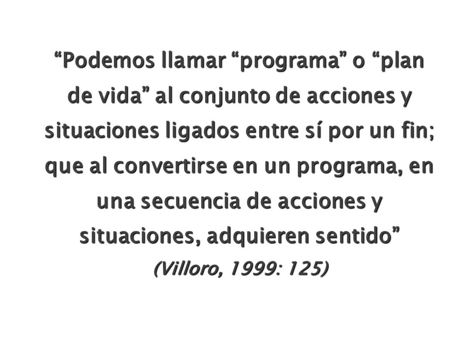 Podemos llamar programa o plan de vida al conjunto de acciones y situaciones ligados entre sí por un fin; que al convertirse en un programa, en una secuencia de acciones y situaciones, adquieren sentido (Villoro, 1999: 125)
