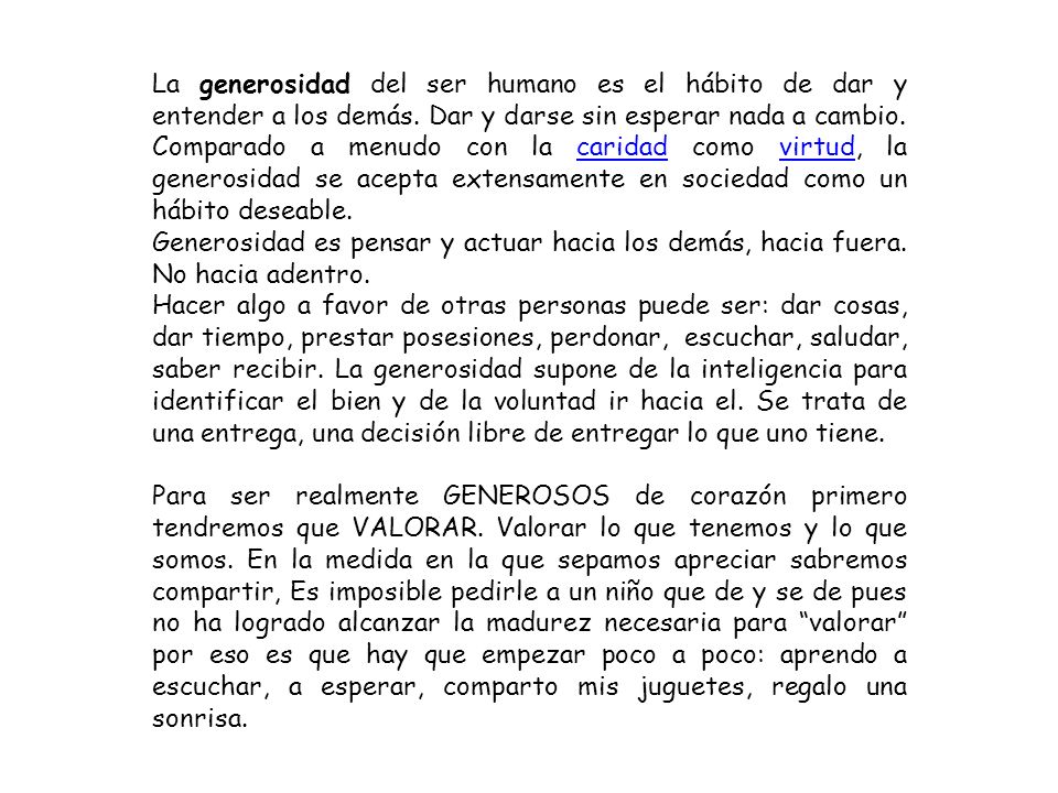 La generosidad del ser humano es el hábito de dar y entender a los demás. Dar y darse sin esperar nada a cambio. Comparado a menudo con la caridad como virtud, la generosidad se acepta extensamente en sociedad como un hábito deseable.