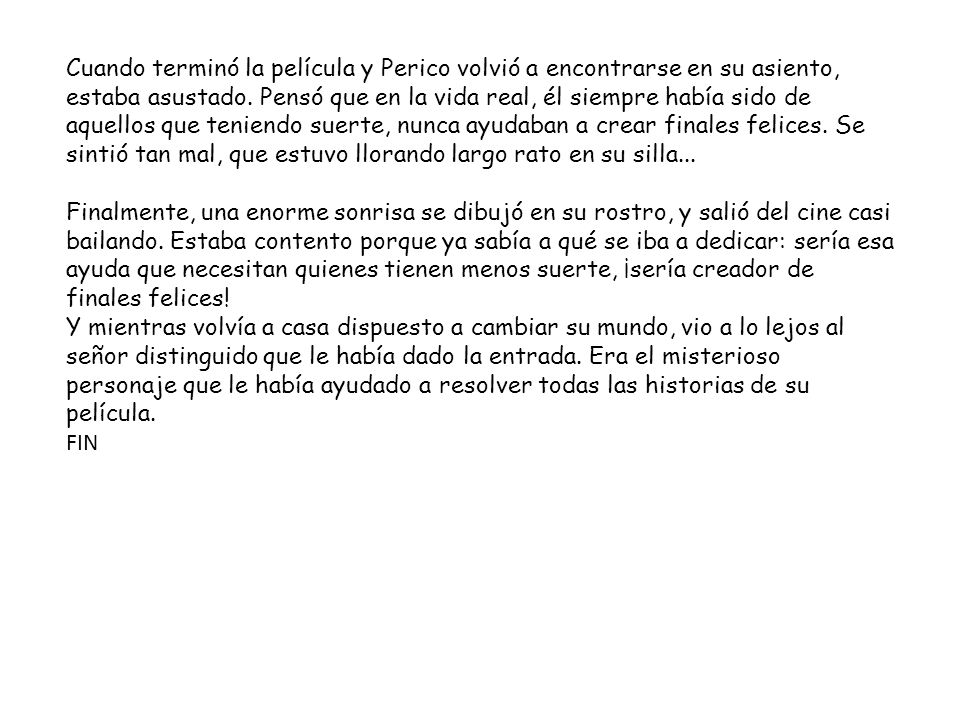 Cuando terminó la película y Perico volvió a encontrarse en su asiento, estaba asustado. Pensó que en la vida real, él siempre había sido de aquellos que teniendo suerte, nunca ayudaban a crear finales felices. Se sintió tan mal, que estuvo llorando largo rato en su silla...