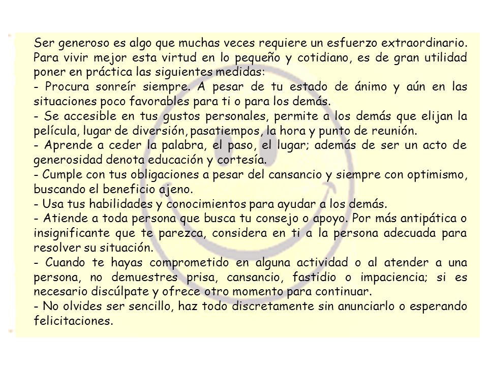 Ser generoso es algo que muchas veces requiere un esfuerzo extraordinario. Para vivir mejor esta virtud en lo pequeño y cotidiano, es de gran utilidad poner en práctica las siguientes medidas: