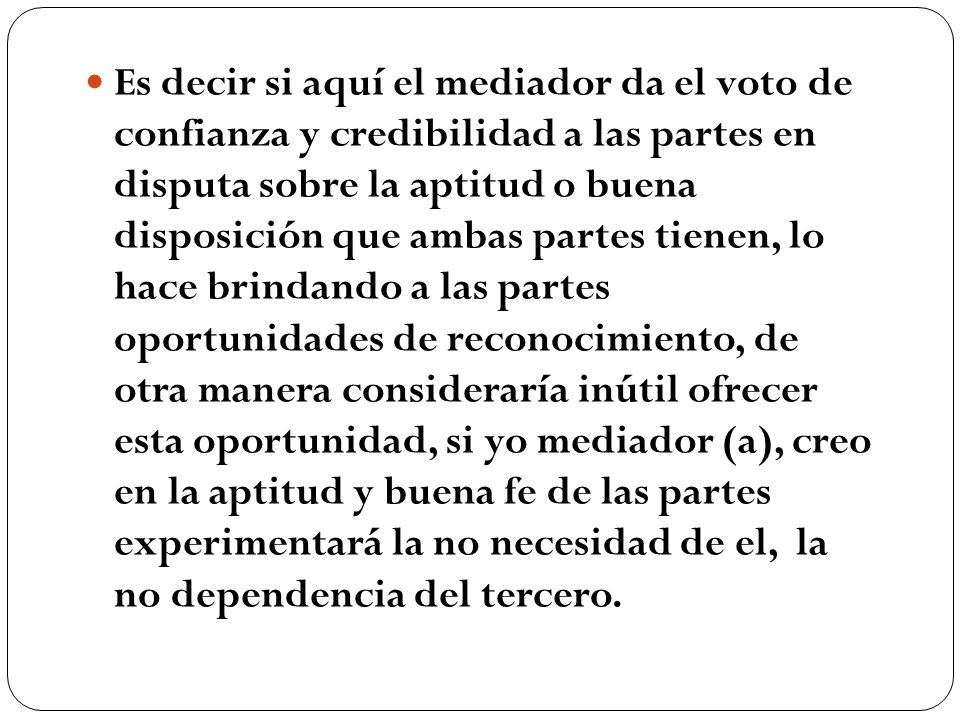 Es decir si aquí el mediador da el voto de confianza y credibilidad a las partes en disputa sobre la aptitud o buena disposición que ambas partes tienen, lo hace brindando a las partes oportunidades de reconocimiento, de otra manera consideraría inútil ofrecer esta oportunidad, si yo mediador (a), creo en la aptitud y buena fe de las partes experimentará la no necesidad de el, la no dependencia del tercero.
