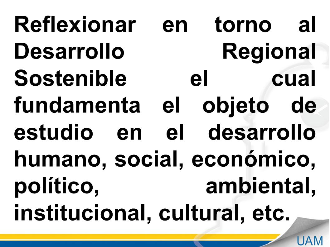 Reflexionar en torno al Desarrollo Regional Sostenible el cual fundamenta el objeto de estudio en el desarrollo humano, social, económico, político, ambiental, institucional, cultural, etc.