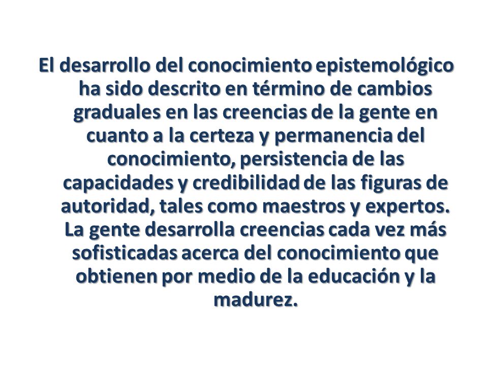 El desarrollo del conocimiento epistemológico ha sido descrito en término de cambios graduales en las creencias de la gente en cuanto a la certeza y permanencia del conocimiento, persistencia de las capacidades y credibilidad de las figuras de autoridad, tales como maestros y expertos.