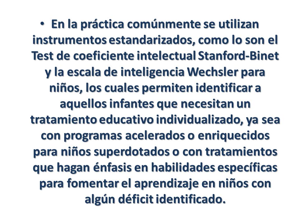 En la práctica comúnmente se utilizan instrumentos estandarizados, como lo son el Test de coeficiente intelectual Stanford-Binet y la escala de inteligencia Wechsler para niños, los cuales permiten identificar a aquellos infantes que necesitan un tratamiento educativo individualizado, ya sea con programas acelerados o enriquecidos para niños superdotados o con tratamientos que hagan énfasis en habilidades específicas para fomentar el aprendizaje en niños con algún déficit identificado.