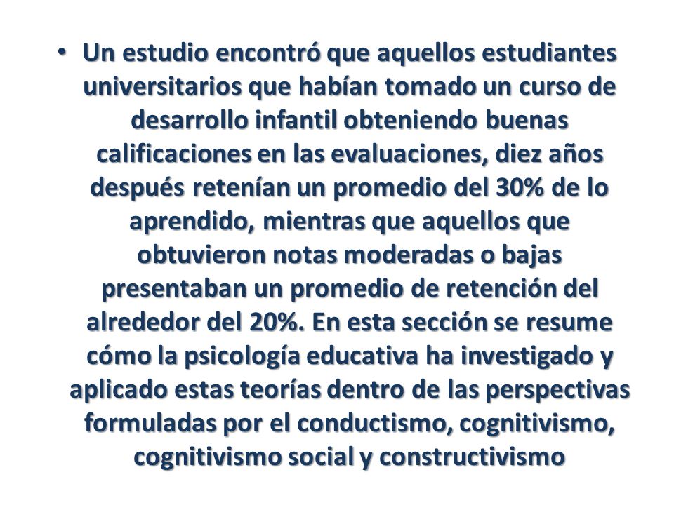 Un estudio encontró que aquellos estudiantes universitarios que habían tomado un curso de desarrollo infantil obteniendo buenas calificaciones en las evaluaciones, diez años después retenían un promedio del 30% de lo aprendido, mientras que aquellos que obtuvieron notas moderadas o bajas presentaban un promedio de retención del alrededor del 20%.