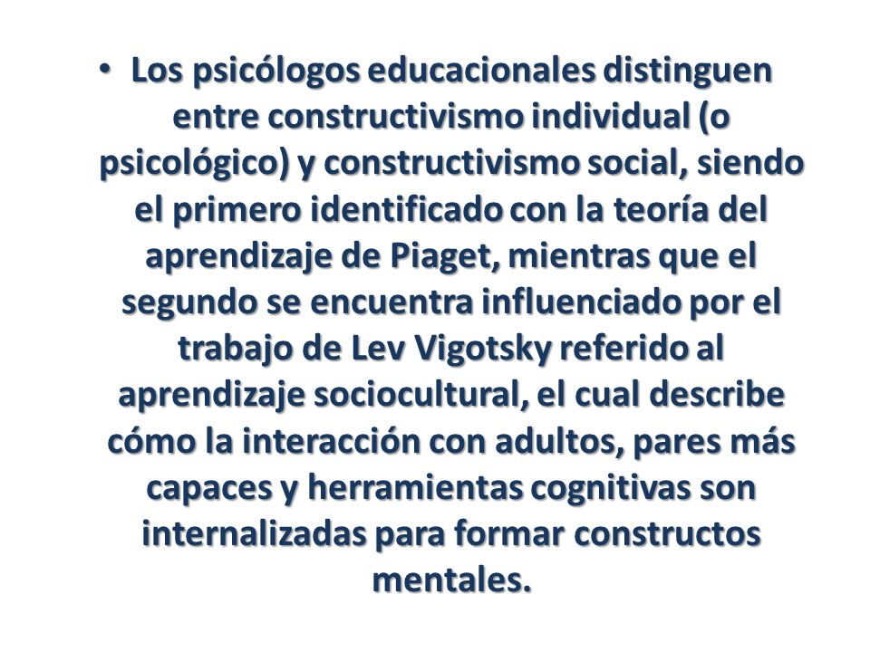Los psicólogos educacionales distinguen entre constructivismo individual (o psicológico) y constructivismo social, siendo el primero identificado con la teoría del aprendizaje de Piaget, mientras que el segundo se encuentra influenciado por el trabajo de Lev Vigotsky referido al aprendizaje sociocultural, el cual describe cómo la interacción con adultos, pares más capaces y herramientas cognitivas son internalizadas para formar constructos mentales.