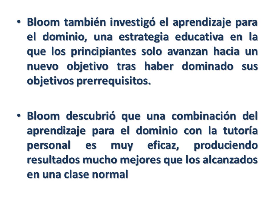 Bloom también investigó el aprendizaje para el dominio, una estrategia educativa en la que los principiantes solo avanzan hacia un nuevo objetivo tras haber dominado sus objetivos prerrequisitos.