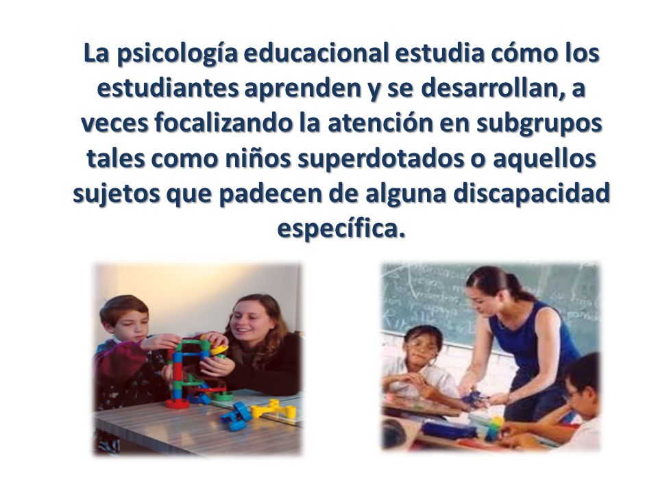 La psicología educacional estudia cómo los estudiantes aprenden y se desarrollan, a veces focalizando la atención en subgrupos tales como niños superdotados o aquellos sujetos que padecen de alguna discapacidad específica.