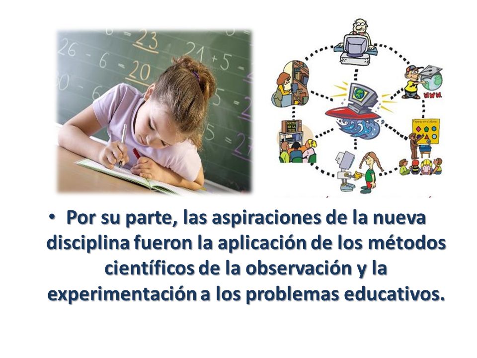 Por su parte, las aspiraciones de la nueva disciplina fueron la aplicación de los métodos científicos de la observación y la experimentación a los problemas educativos.