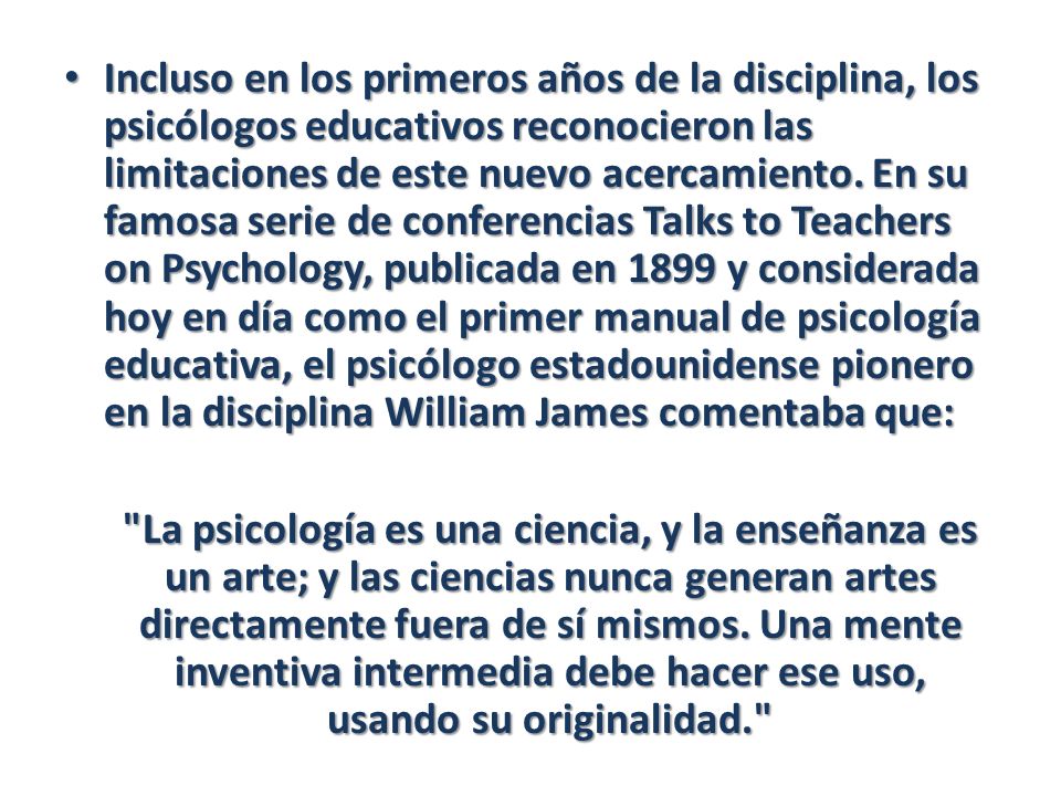 Incluso en los primeros años de la disciplina, los psicólogos educativos reconocieron las limitaciones de este nuevo acercamiento. En su famosa serie de conferencias Talks to Teachers on Psychology, publicada en 1899 y considerada hoy en día como el primer manual de psicología educativa, el psicólogo estadounidense pionero en la disciplina William James comentaba que: