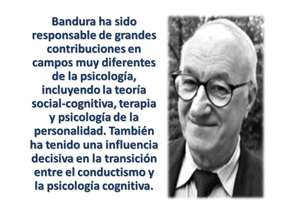 Bandura ha sido responsable de grandes contribuciones en campos muy diferentes de la psicología, incluyendo la teoría social-cognitiva, terapia y psicología de la personalidad.