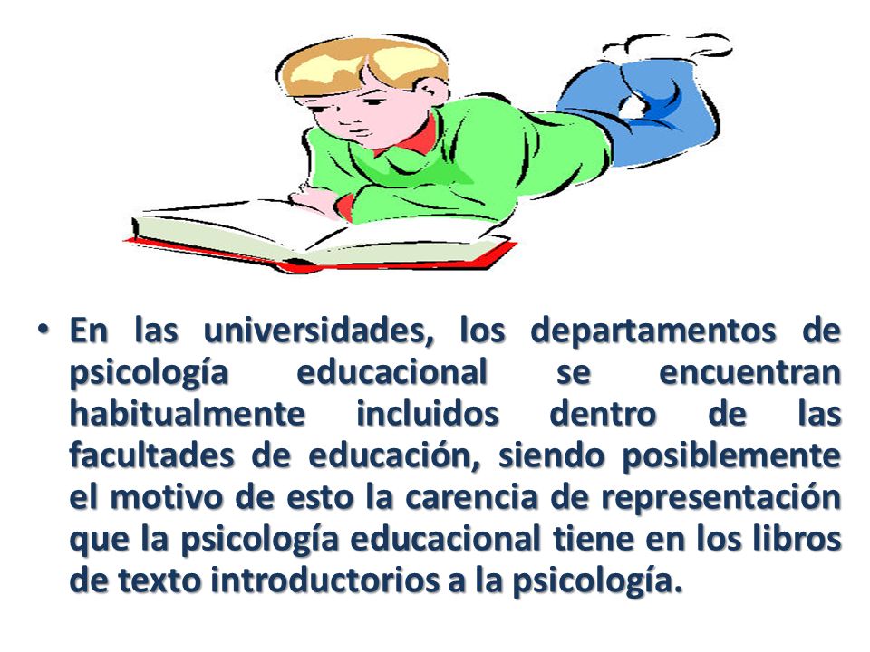En las universidades, los departamentos de psicología educacional se encuentran habitualmente incluidos dentro de las facultades de educación, siendo posiblemente el motivo de esto la carencia de representación que la psicología educacional tiene en los libros de texto introductorios a la psicología.