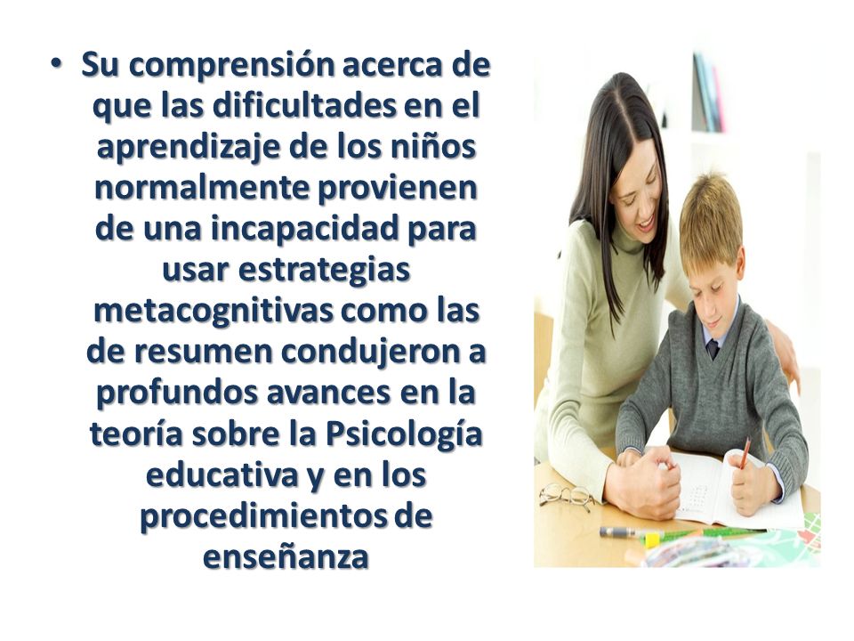 Su comprensión acerca de que las dificultades en el aprendizaje de los niños normalmente provienen de una incapacidad para usar estrategias metacognitivas como las de resumen condujeron a profundos avances en la teoría sobre la Psicología educativa y en los procedimientos de enseñanza