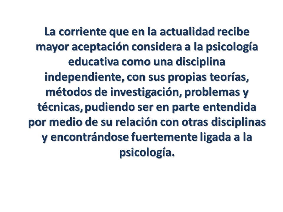 La corriente que en la actualidad recibe mayor aceptación considera a la psicología educativa como una disciplina independiente, con sus propias teorías, métodos de investigación, problemas y técnicas, pudiendo ser en parte entendida por medio de su relación con otras disciplinas y encontrándose fuertemente ligada a la psicología.
