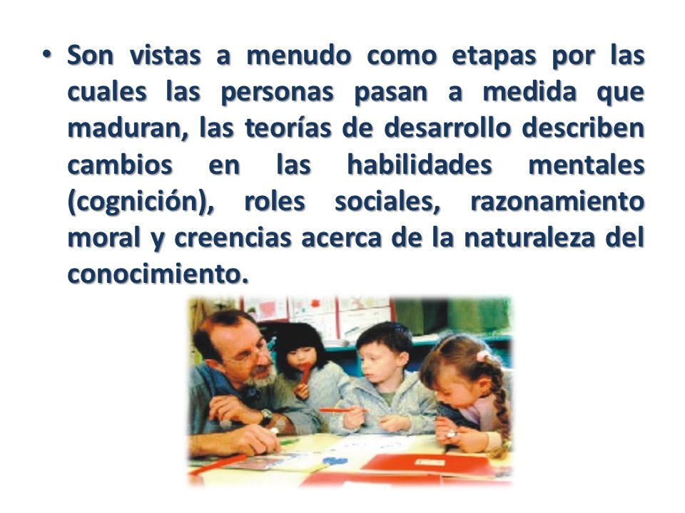 Son vistas a menudo como etapas por las cuales las personas pasan a medida que maduran, las teorías de desarrollo describen cambios en las habilidades mentales (cognición), roles sociales, razonamiento moral y creencias acerca de la naturaleza del conocimiento.